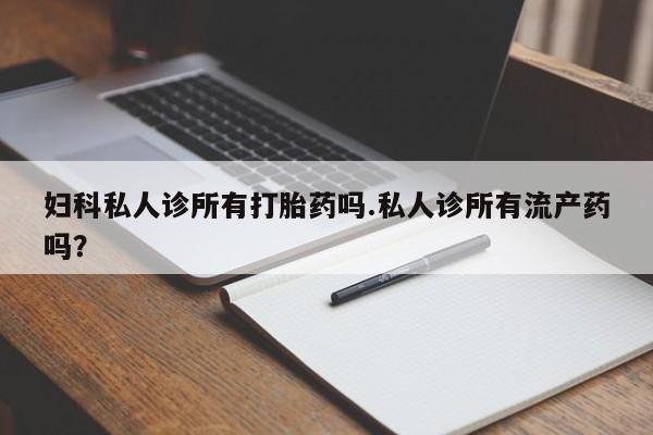 打胎药大月份用联系微信妇科私人诊所有打胎药吗.私人诊所有流产药吗？