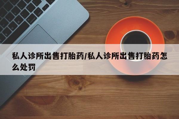 打胎药大月份用联系微信私人诊所出售打胎药/私人诊所出售打胎药怎么处罚
