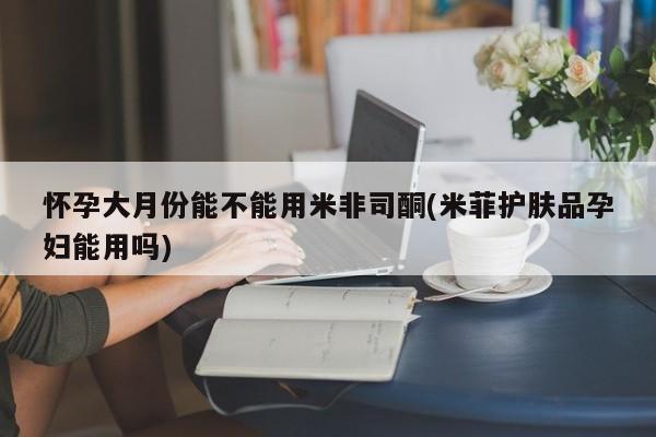 打胎药大月份用联系微信怀孕大月份能不能用米非司酮(米菲护肤品孕妇能用吗)