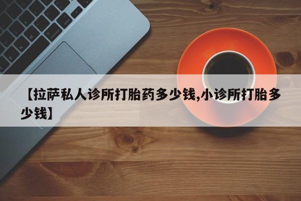 打胎药大月份用联系微信【拉萨私人诊所打胎药多少钱,小诊所打胎多少钱】