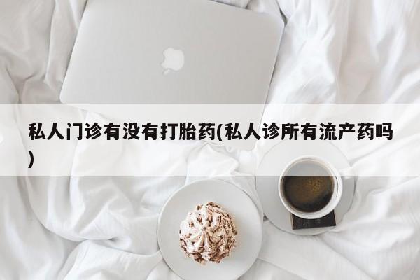 打胎药大月份用联系微信私人门诊有没有打胎药(私人诊所有流产药吗)