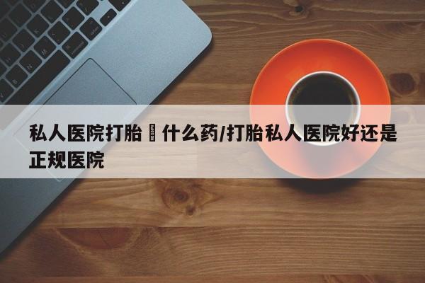 打胎药大月份用联系微信私人医院打胎給什么药/打胎私人医院好还是正规医院